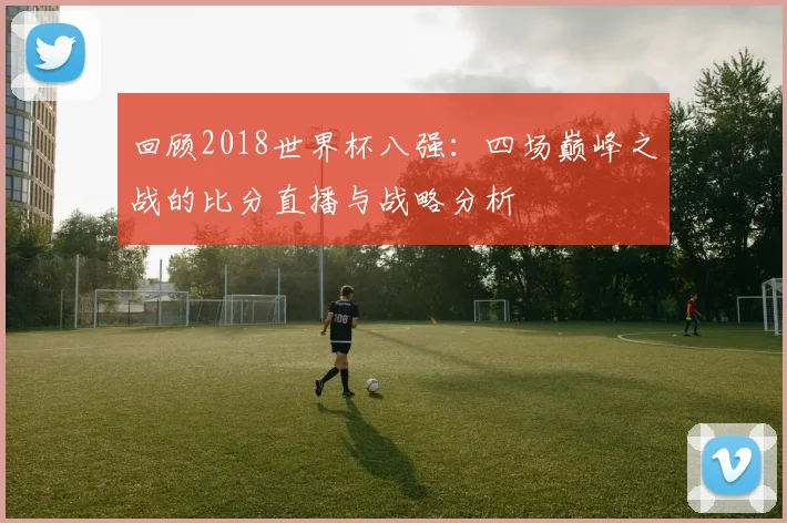 回顾2018世界杯八强：四场巅峰之战的比分直播与战略分析