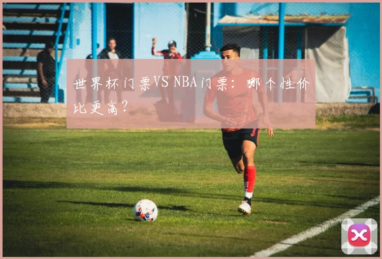 世界杯门票VS NBA门票：哪个性价比更高？