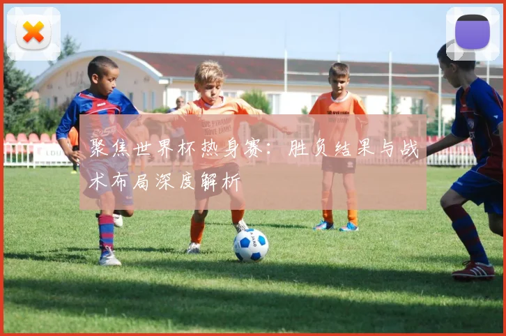 聚焦世界杯热身赛：胜负结果与战术布局深度解析