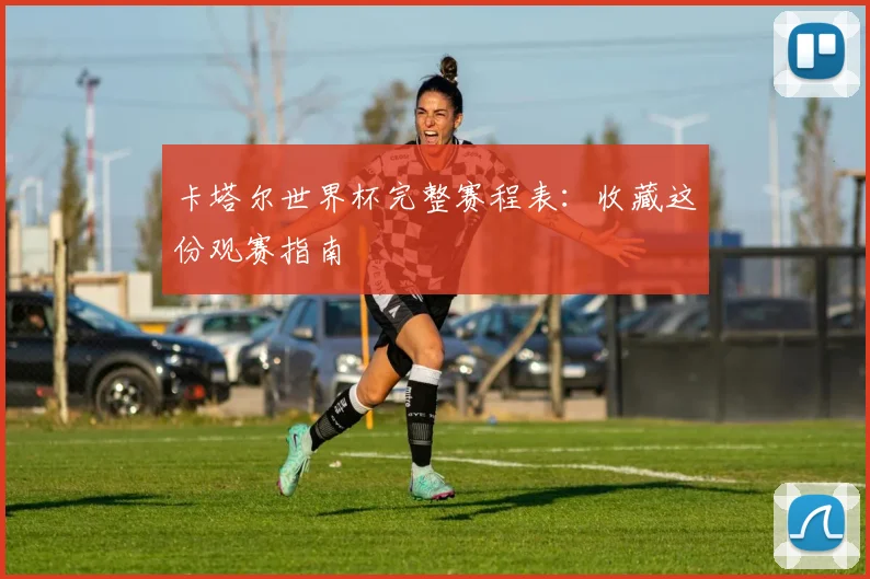 卡塔尔世界杯完整赛程表：收藏这份观赛指南