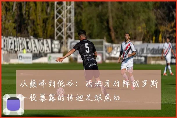 从巅峰到低谷：西班牙对阵俄罗斯一役暴露的传控足球危机
