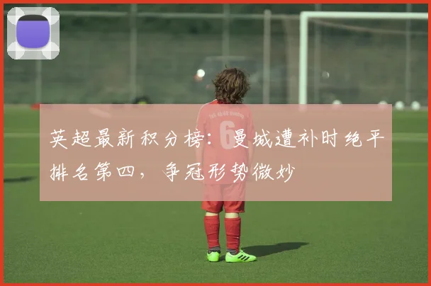 英超最新积分榜:曼城遭补时绝平排名第四,争冠形势微妙