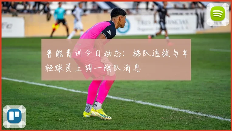鲁能青训今日动态：梯队选拔与年轻球员上调一线队消息