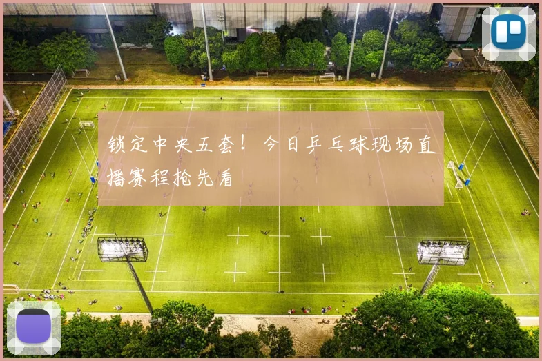 锁定中央五套！今日乒乓球现场直播赛程抢先看