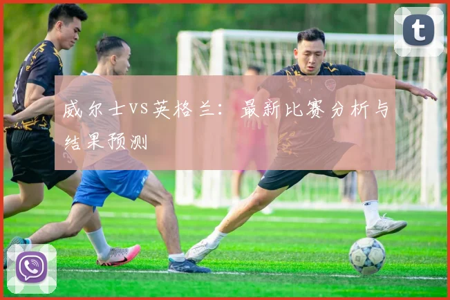 威尔士vs英格兰：最新比赛分析与结果预测