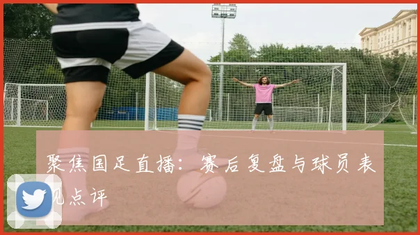 聚焦国足直播:赛后复盘与球员表现点评