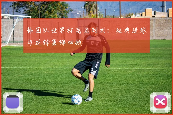 韩国队世界杯高光时刻：经典进球与逆转集锦回顾
