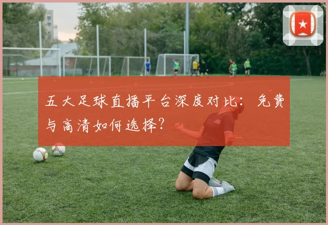 五大足球直播平台深度对比:免费与高清如何选择?