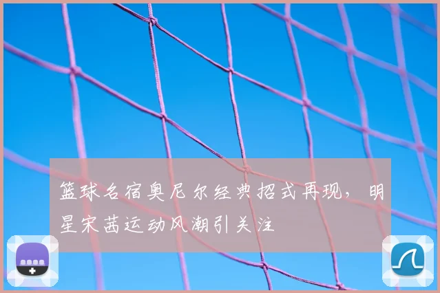 篮球名宿奥尼尔经典招式再现，明星宋茜运动风潮引关注