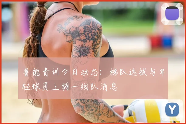 鲁能青训今日动态：梯队选拔与年轻球员上调一线队消息