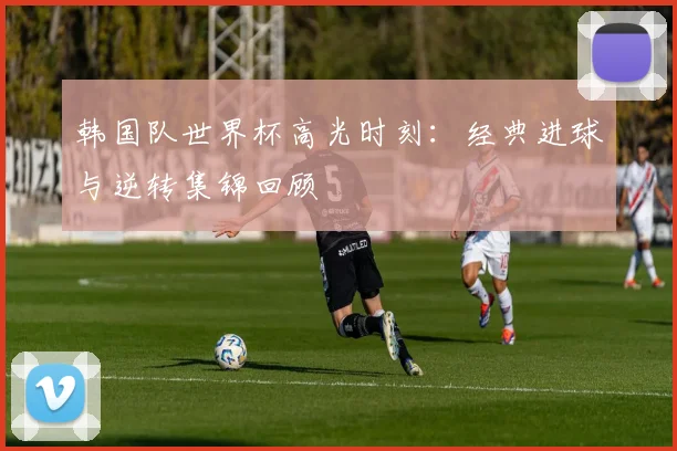 韩国队世界杯高光时刻：经典进球与逆转集锦回顾
