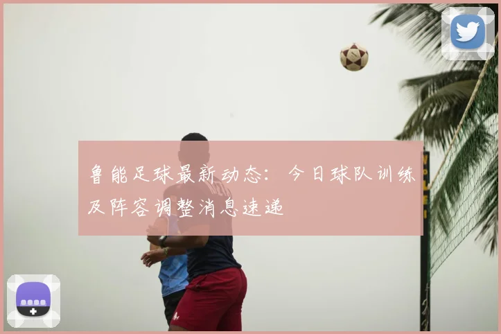 鲁能足球最新动态：今日球队训练及阵容调整消息速递