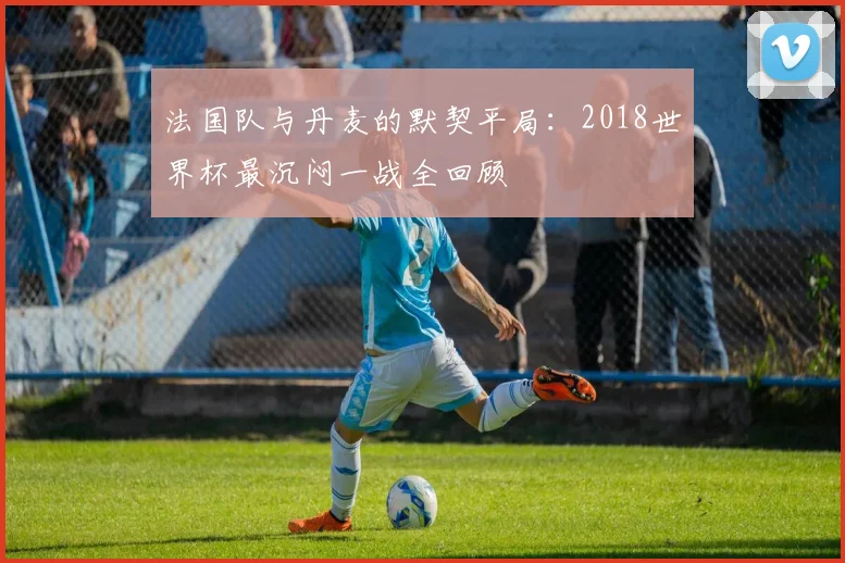 法国队与丹麦的默契平局：2018世界杯最沉闷一战全回顾