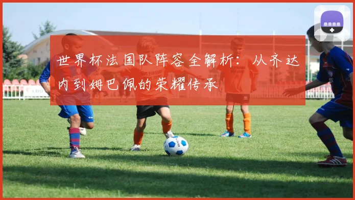 世界杯法国队阵容全解析:从齐达内到姆巴佩的荣耀传承