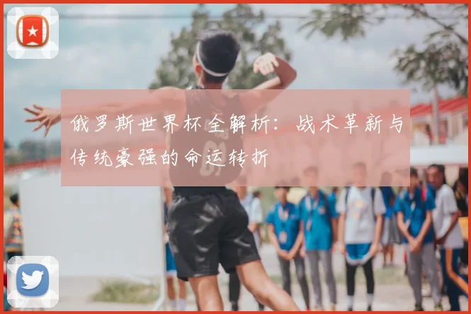 俄罗斯世界杯全解析:战术革新与传统豪强的命运转折