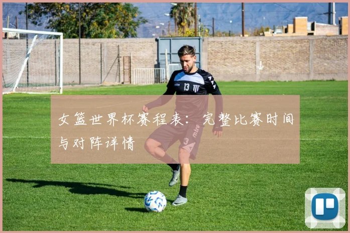 女篮世界杯赛程表:完整比赛时间与对阵详情