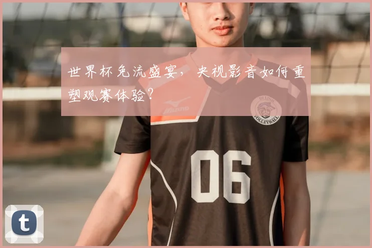 世界杯免流盛宴，央视影音如何重塑观赛体验？