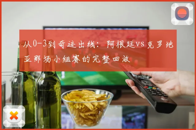从0-3到奇迹出线:阿根廷vs克罗地亚那场小组赛的完整回放