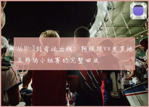从0-3到奇迹出线:阿根廷vs克罗地亚那场小组赛的完整回放