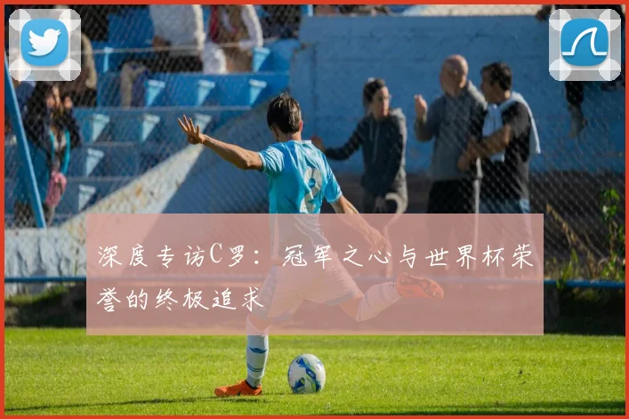 深度专访C罗：冠军之心与世界杯荣誉的终极追求