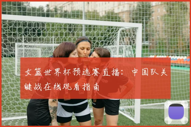 女篮世界杯预选赛直播：中国队关键战在线观看指南