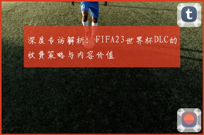 深度专访解析:FIFA23世界杯DLC的收费策略与内容价值