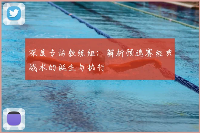 深度专访教练组:解析预选赛经典战术的诞生与执行