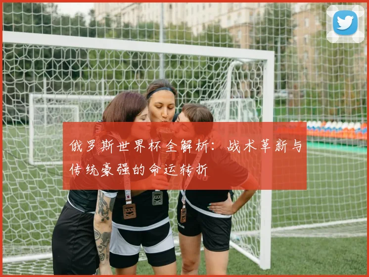 俄罗斯世界杯全解析：战术革新与传统豪强的命运转折