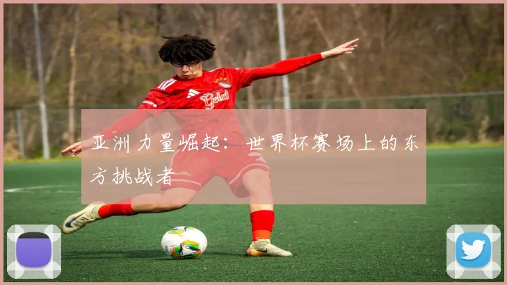 亚洲力量崛起:世界杯赛场上的东方挑战者