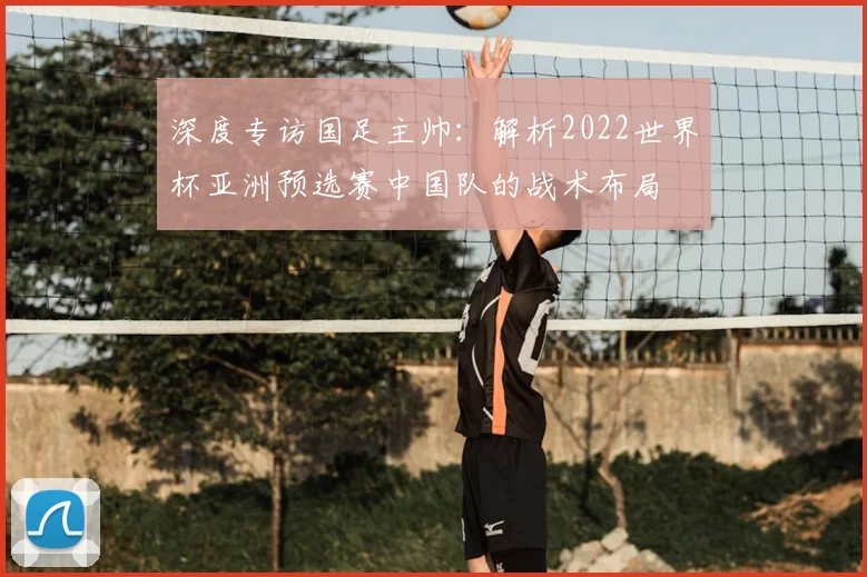 深度专访国足主帅：解析2022世界杯亚洲预选赛中国队的战术布局