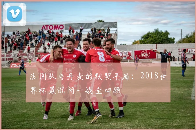 法国队与丹麦的默契平局:2018世界杯最沉闷一战全回顾