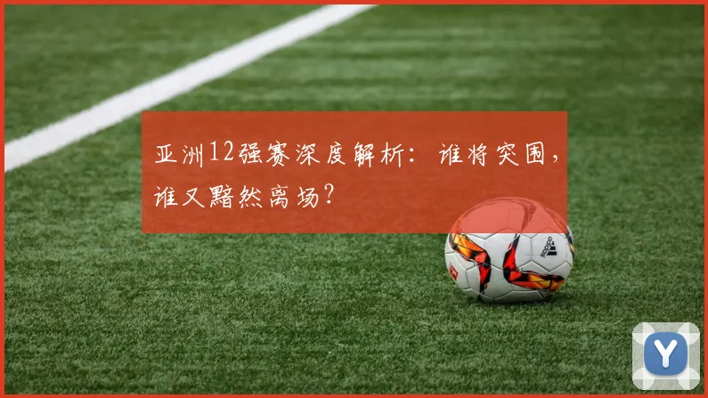 亚洲12强赛深度解析：谁将突围，谁又黯然离场？