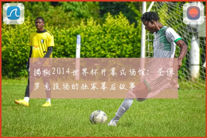 揭秘2014世界杯开幕式场馆:圣保罗竞技场的独家幕后故事