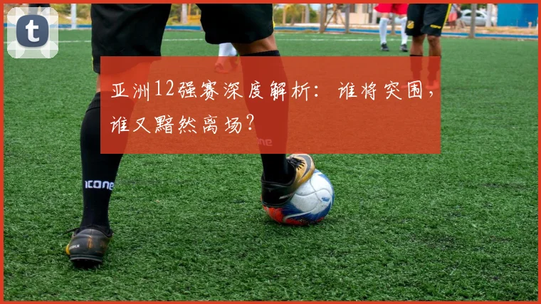 亚洲12强赛深度解析:谁将突围,谁又黯然离场?