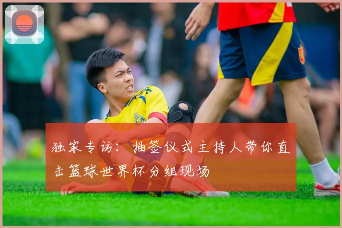 独家专访:抽签仪式主持人带你直击篮球世界杯分组现场